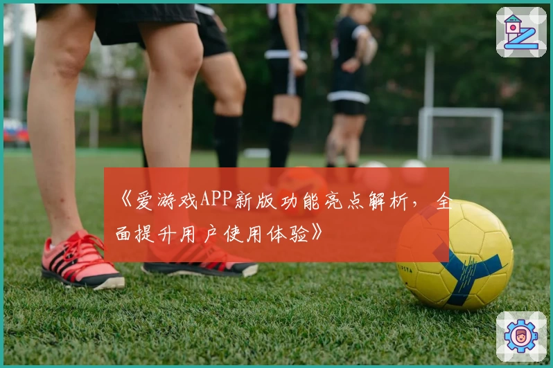 《爱游戏APP新版功能亮点解析，全面提升用户使用体验》