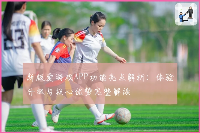 新版爱游戏APP功能亮点解析：体验升级与核心优势完整解读