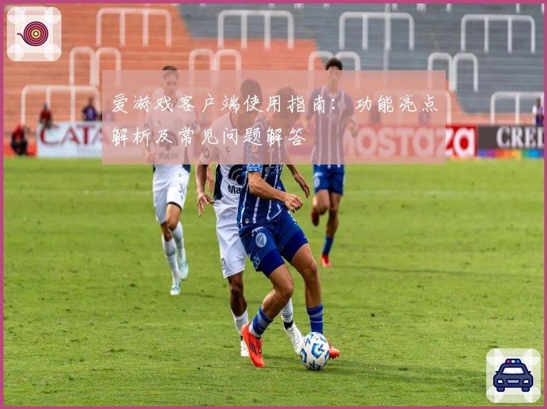 爱游戏客户端使用指南：功能亮点解析及常见问题解答