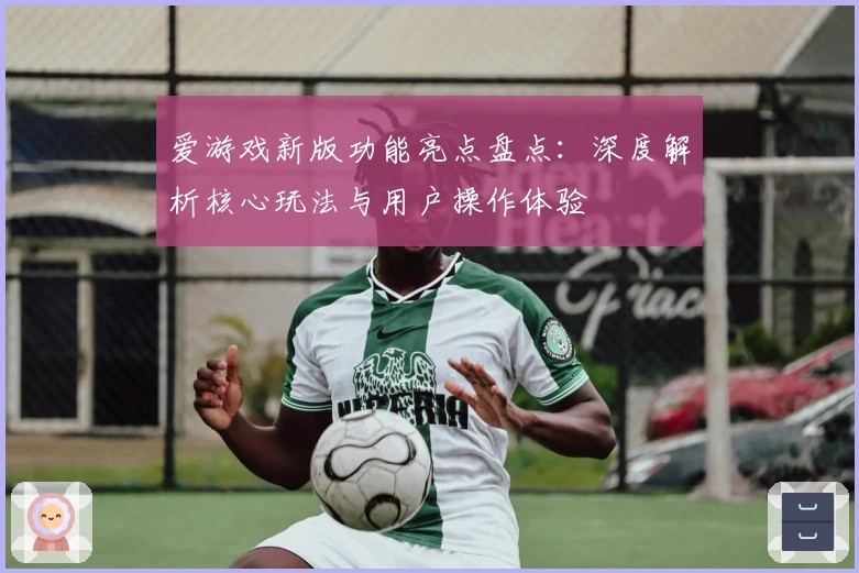 爱游戏新版功能亮点盘点：深度解析核心玩法与用户操作体验